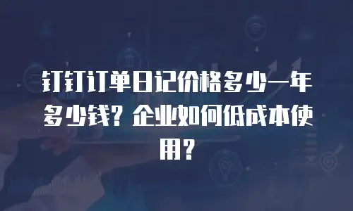钉钉订单日记价格多少一年多少钱？企业如何低成本使用？
