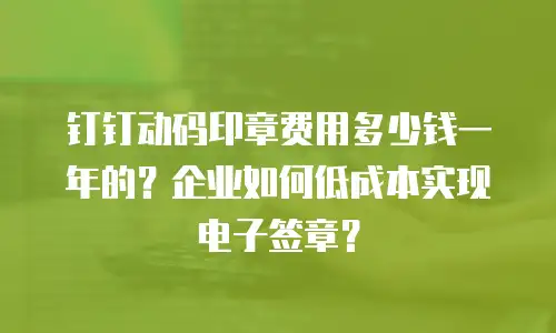 钉钉动码印章费用多少钱一年的？企业如何低成本实现电子签章？