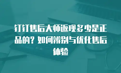 钉钉售后大师返现多少是正品的？如何辨别与优化售后体验