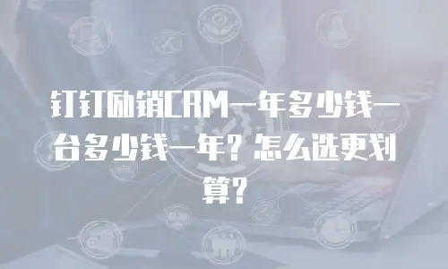 钉钉励销CRM一年多少钱一台多少钱一年？怎么选更划算？