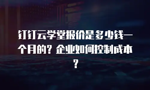 钉钉云学堂报价是多少钱一个月的？企业如何控制成本？