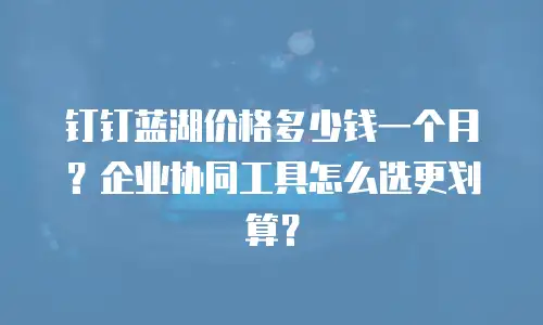 钉钉蓝湖价格多少钱一个月？企业协同工具怎么选更划算？