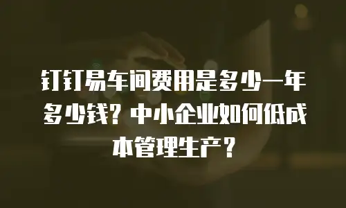 钉钉易车间费用是多少一年多少钱？中小企业如何低成本管理生产？