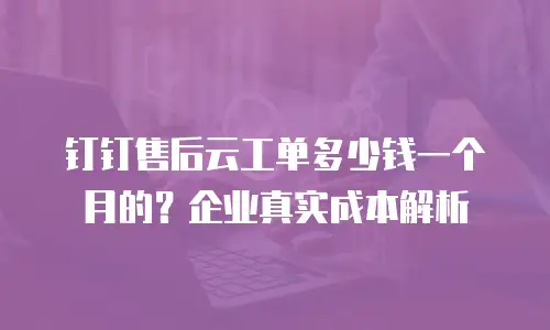 钉钉售后云工单多少钱一个月的？企业真实成本解析