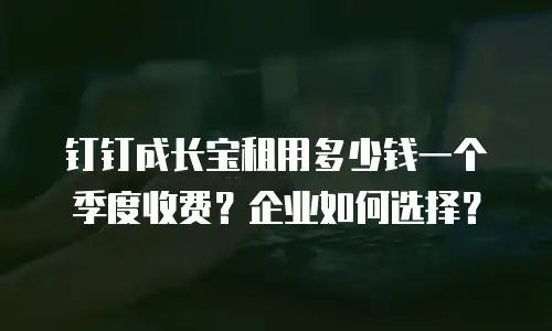 钉钉成长宝租用多少钱一个季度收费？企业如何选择？