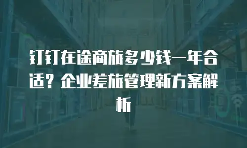 钉钉在途商旅多少钱一年合适？企业差旅管理新方案解析
