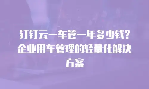 钉钉云一车管一年多少钱？企业用车管理的轻量化解决方案