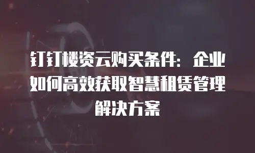 钉钉楼资云购买条件：企业如何高效获取智慧租赁管理解决方案