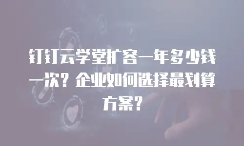 钉钉云学堂扩容一年多少钱一次？企业如何选择最划算方案？