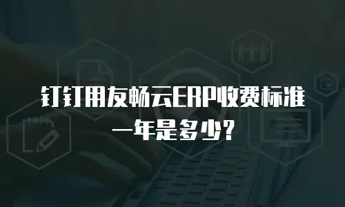 钉钉用友畅云ERP收费标准一年是多少？