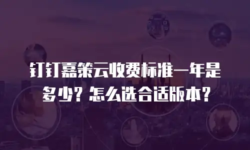钉钉嘉策云收费标准一年是多少？怎么选合适版本？