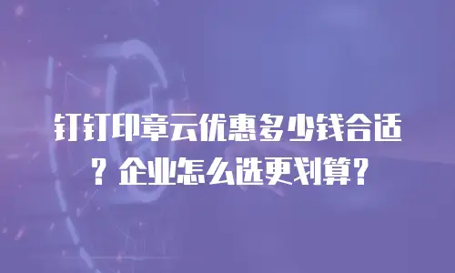 钉钉印章云优惠多少钱合适？企业怎么选更划算？