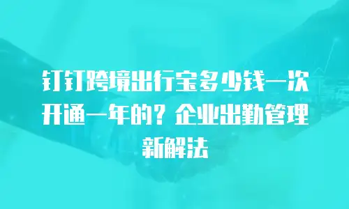 钉钉跨境出行宝多少钱一次开通一年的？企业出勤管理新解法