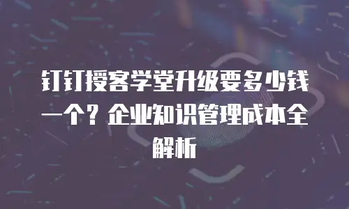 钉钉授客学堂升级要多少钱一个？企业知识管理成本全解析