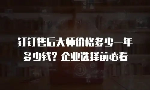 钉钉售后大师价格多少一年多少钱？企业选择前必看