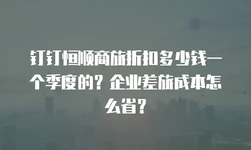 钉钉恒顺商旅折扣多少钱一个季度的？企业差旅成本怎么省？