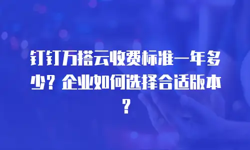钉钉万搭云收费标准一年多少？企业如何选择合适版本？