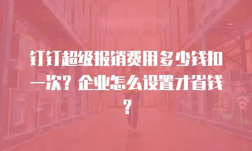 钉钉超级报销费用多少钱扣一次？企业怎么设置才省钱？