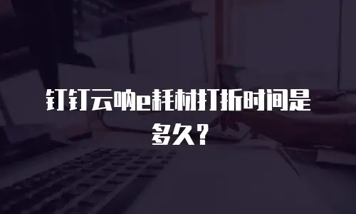 钉钉云呐e耗材打折时间是多久？