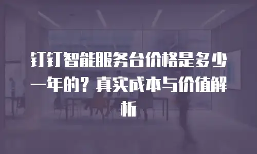 钉钉智能服务台价格是多少一年的？真实成本与价值解析