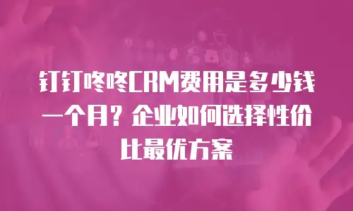 钉钉咚咚CRM费用是多少钱一个月？企业如何选择性价比最优方案