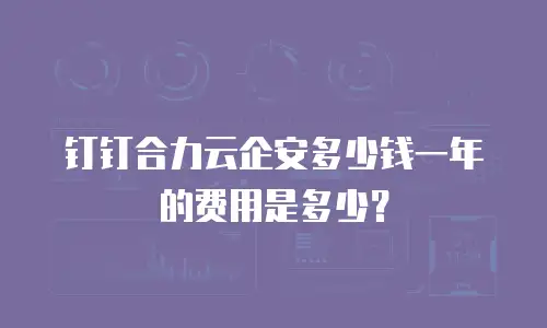 钉钉合力云企安多少钱一年的费用是多少？