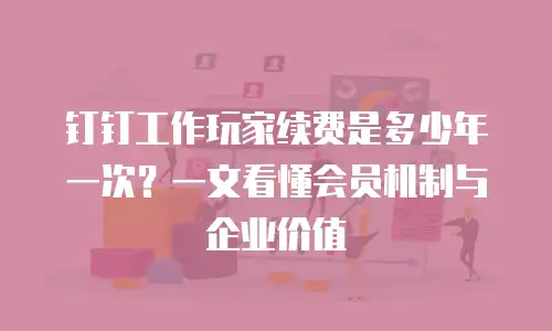 钉钉工作玩家续费是多少年一次？一文看懂会员机制与企业价值