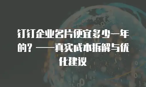 钉钉企业名片便宜多少一年的？&mdash;&mdash;真实成本拆解与优化建议