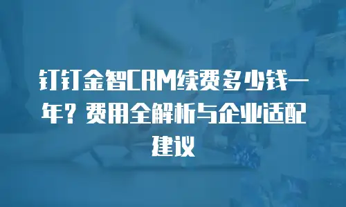 钉钉金智CRM续费多少钱一年？费用全解析与企业适配建议
