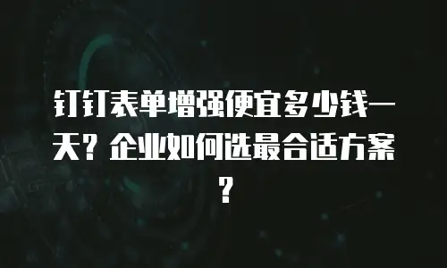 钉钉表单增强便宜多少钱一天？企业如何选最合适方案？