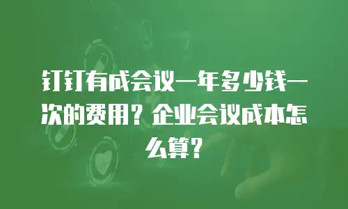 钉钉有成会议一年多少钱一次的费用？企业会议成本怎么算？