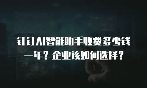 钉钉AI智能助手收费多少钱一年？企业该如何选择？