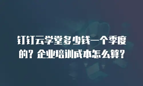 钉钉云学堂多少钱一个季度的？企业培训成本怎么算？