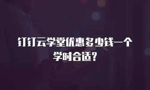 钉钉云学堂优惠多少钱一个学时合适？