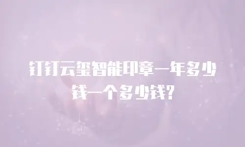 钉钉云玺智能印章一年多少钱一个多少钱？