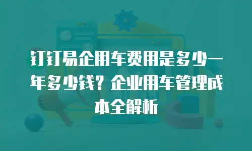 钉钉易企用车费用是多少一年多少钱？企业用车管理成本全解析