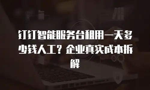 钉钉智能服务台租用一天多少钱人工？企业真实成本拆解