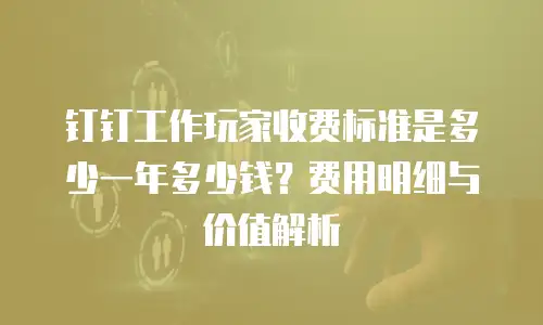 钉钉工作玩家收费标准是多少一年多少钱？费用明细与价值解析