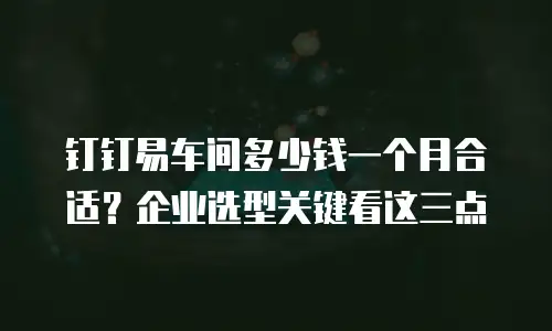 钉钉易车间多少钱一个月合适？企业选型关键看这三点