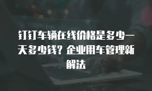 钉钉车辆在线价格是多少一天多少钱？企业用车管理新解法