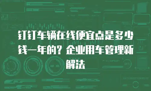 钉钉车辆在线便宜点是多少钱一年的？企业用车管理新解法