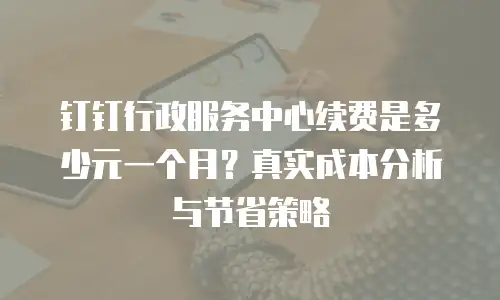 钉钉行政服务中心续费是多少元一个月？真实成本分析与节省策略