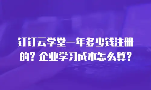 钉钉云学堂一年多少钱注册的？企业学习成本怎么算？
