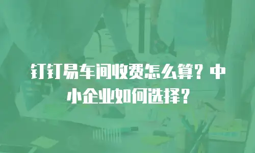 钉钉易车间收费怎么算？中小企业如何选择？
