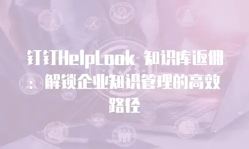 钉钉HelpLook 知识库返佣：解锁企业知识管理的高效路径