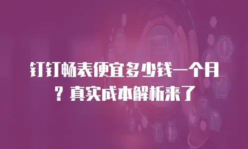 钉钉畅表便宜多少钱一个月？真实成本解析来了