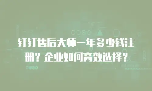 钉钉售后大师一年多少钱注册？企业如何高效选择？