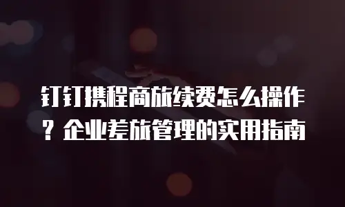 钉钉携程商旅续费怎么操作？企业差旅管理的实用指南