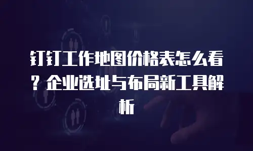 钉钉工作地图价格表怎么看？企业选址与布局新工具解析