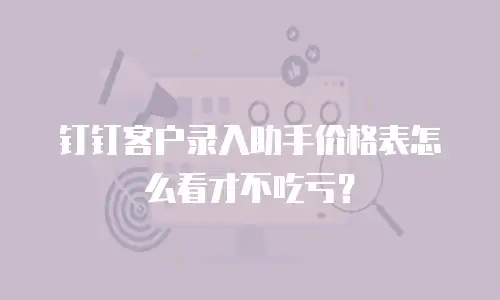 钉钉客户录入助手价格表怎么看才不吃亏？